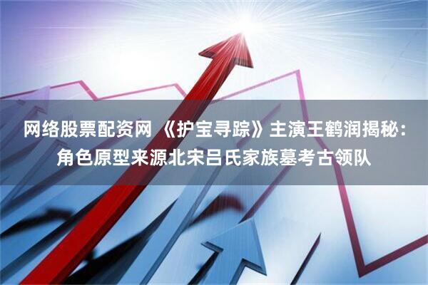 网络股票配资网 《护宝寻踪》主演王鹤润揭秘：角色原型来源北宋吕氏家族墓考古领队
