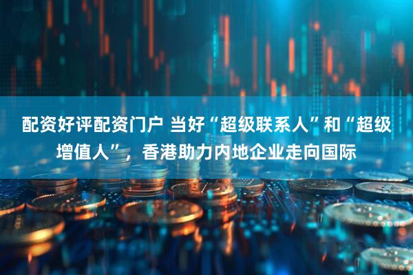 配资好评配资门户 当好“超级联系人”和“超级增值人”，香港助力内地企业走向国际