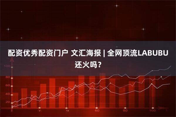 配资优秀配资门户 文汇海报 | 全网顶流LABUBU还火吗？