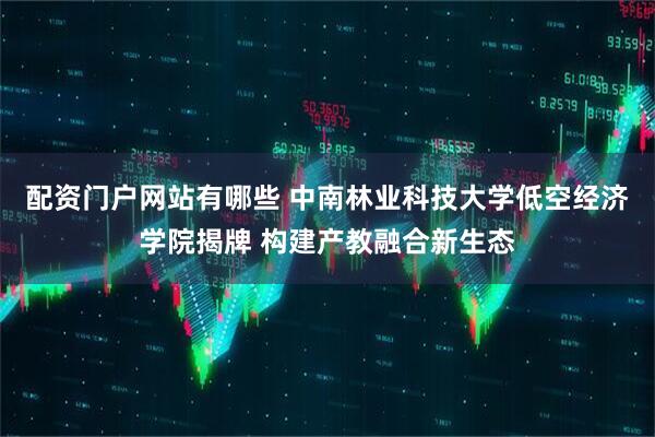 配资门户网站有哪些 中南林业科技大学低空经济学院揭牌 构建产教融合新生态