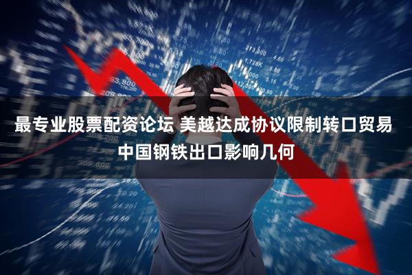 最专业股票配资论坛 美越达成协议限制转口贸易 中国钢铁出口影响几何