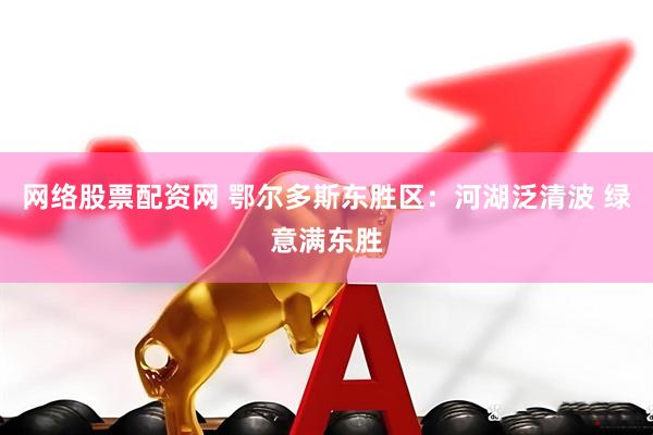 网络股票配资网 鄂尔多斯东胜区：河湖泛清波 绿意满东胜