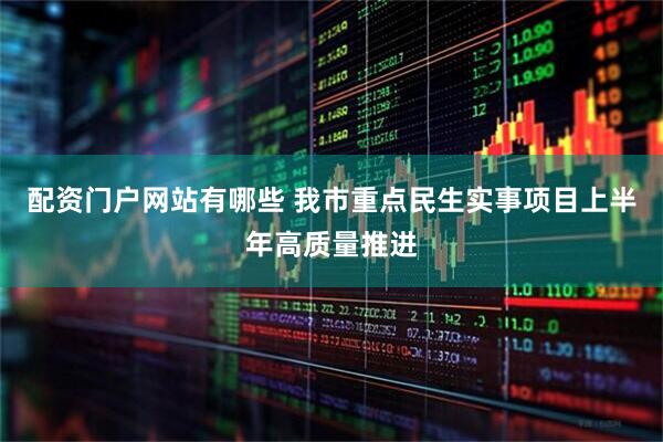 配资门户网站有哪些 我市重点民生实事项目上半年高质量推进