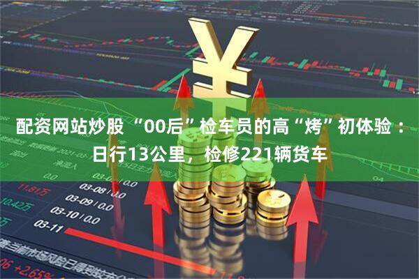 配资网站炒股 “00后”检车员的高“烤”初体验 ：日行13公里，检修221辆货车