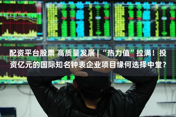 配资平台股票 高质量发展 | “热力值”拉满！投资亿元的国际知名钟表企业项目缘何选择中堂？