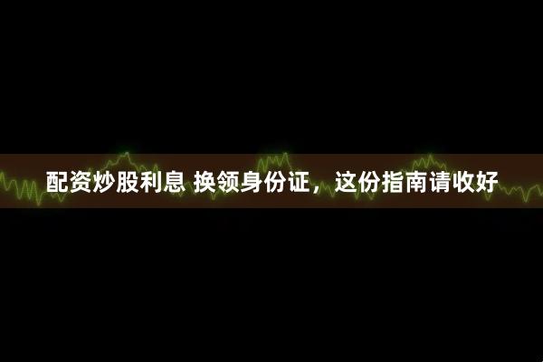 配资炒股利息 换领身份证，这份指南请收好