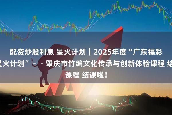 配资炒股利息 星火计划｜2025年度“广东福彩青年星火计划”－－肇庆市竹编文化传承与创新体验课程 结课啦！