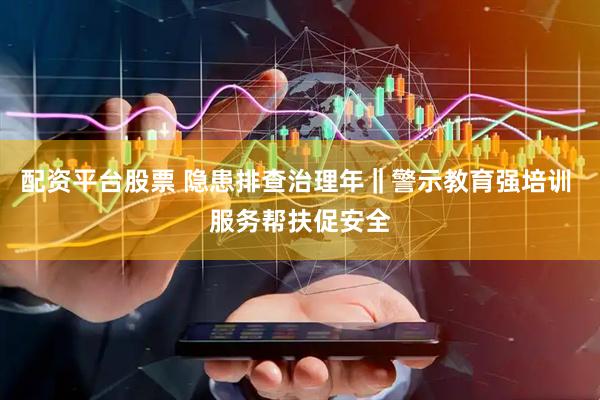 配资平台股票 隐患排查治理年‖警示教育强培训 服务帮扶促安全