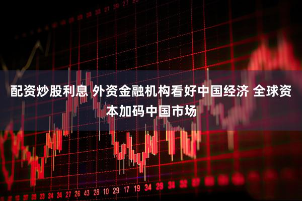 配资炒股利息 外资金融机构看好中国经济 全球资本加码中国市场