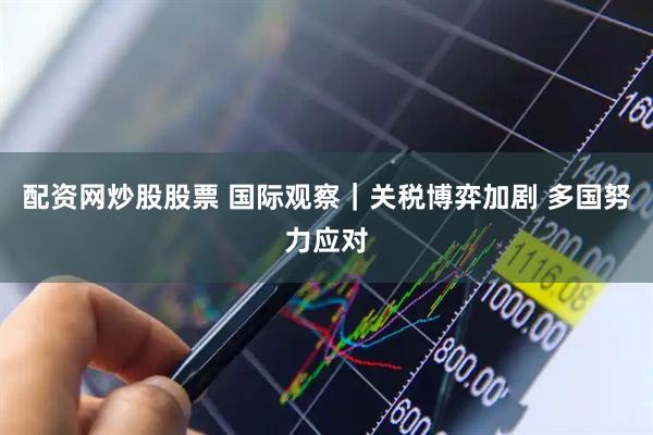 配资网炒股股票 国际观察｜关税博弈加剧 多国努力应对