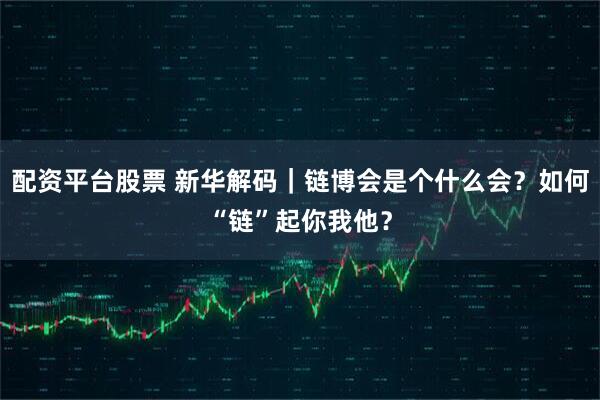 配资平台股票 新华解码｜链博会是个什么会？如何“链”起你我他？