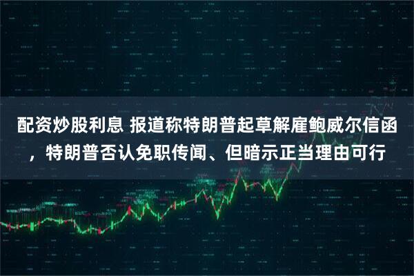 配资炒股利息 报道称特朗普起草解雇鲍威尔信函，特朗普否认免职传闻、但暗示正当理由可行