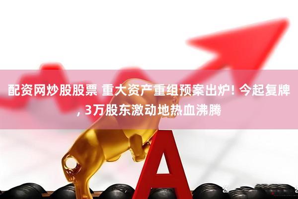 配资网炒股股票 重大资产重组预案出炉! 今起复牌, 3万股东激动地热血沸腾