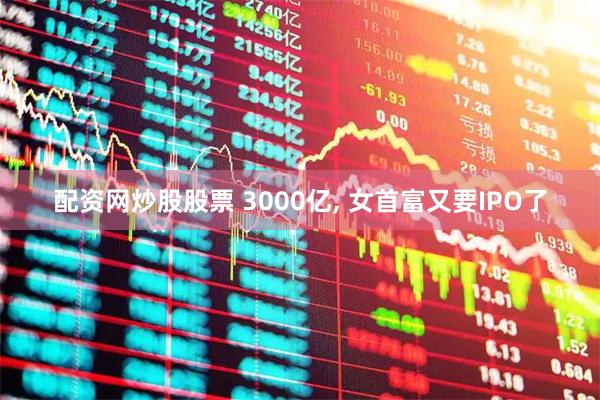 配资网炒股股票 3000亿, 女首富又要IPO了