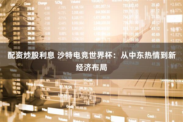 配资炒股利息 沙特电竞世界杯：从中东热情到新经济布局