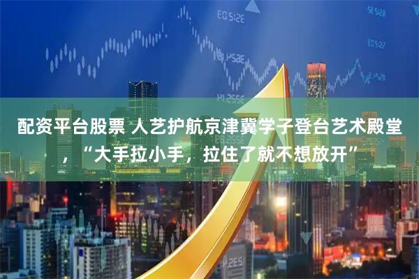 配资平台股票 人艺护航京津冀学子登台艺术殿堂，“大手拉小手，拉住了就不想放开”