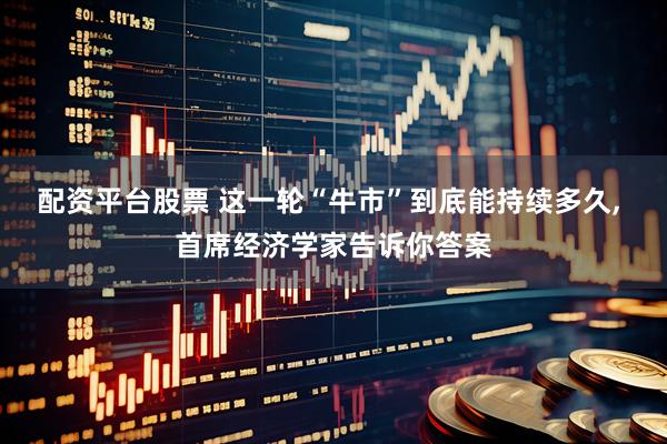 配资平台股票 这一轮“牛市”到底能持续多久, 首席经济学家告诉你答案