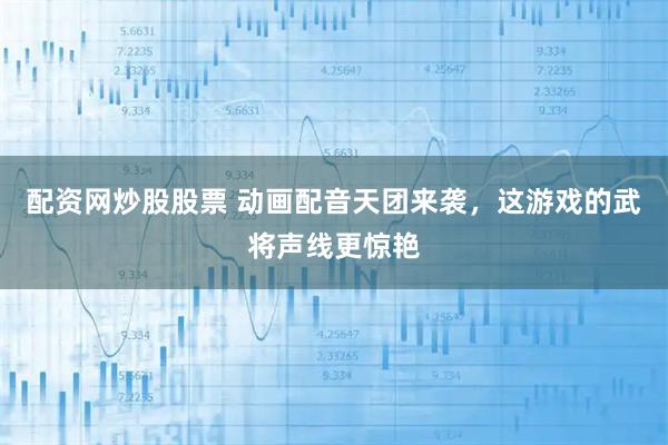 配资网炒股股票 动画配音天团来袭，这游戏的武将声线更惊艳
