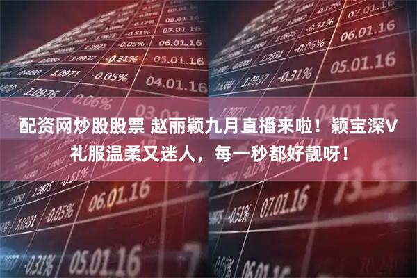 配资网炒股股票 赵丽颖九月直播来啦！颖宝深V礼服温柔又迷人，每一秒都好靓呀！