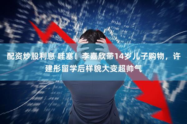 配资炒股利息 哇塞！李嘉欣带14岁儿子购物，许建彤留学后样貌大变超帅气