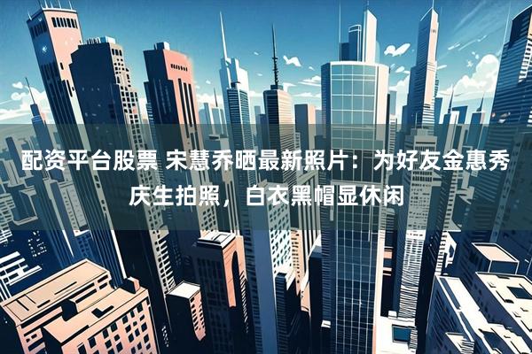 配资平台股票 宋慧乔晒最新照片：为好友金惠秀庆生拍照，白衣黑帽显休闲