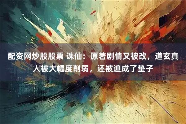 配资网炒股股票 诛仙：原著剧情又被改，道玄真人被大幅度削弱，还被迫成了垫子