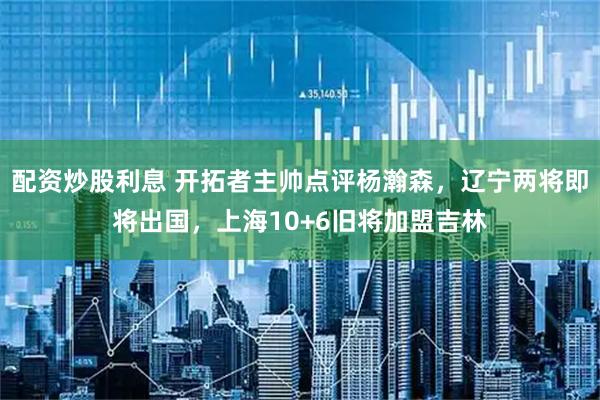 配资炒股利息 开拓者主帅点评杨瀚森，辽宁两将即将出国，上海10+6旧将加盟吉林